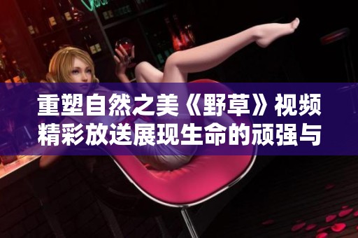 重塑自然之美《野草》视频精彩放送展现生命的顽强与韧性
