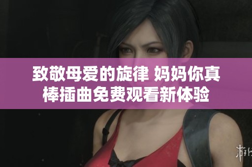 致敬母爱的旋律 妈妈你真棒插曲免费观看新体验