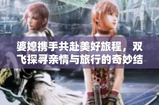 婆媳携手共赴美好旅程，双飞探寻亲情与旅行的奇妙结合