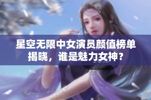 星空无限中女演员颜值榜单揭晓，谁是魅力女神？