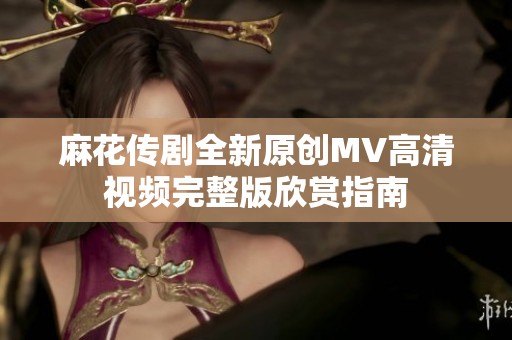 麻花传剧全新原创MV高清视频完整版欣赏指南