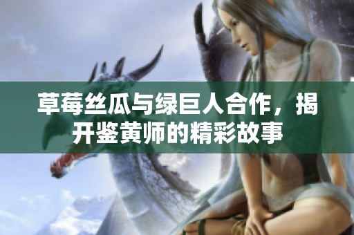 草莓丝瓜与绿巨人合作，揭开鉴黄师的精彩故事