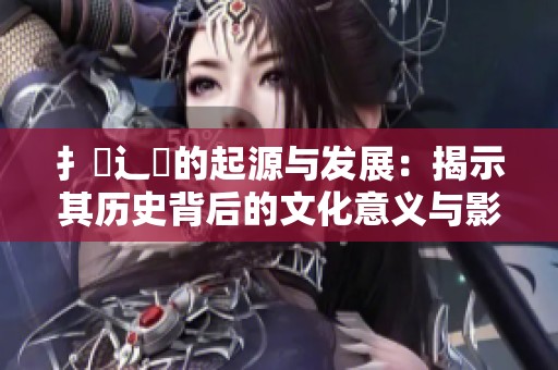 扌喿辶畐的起源与发展：揭示其历史背后的文化意义与影响