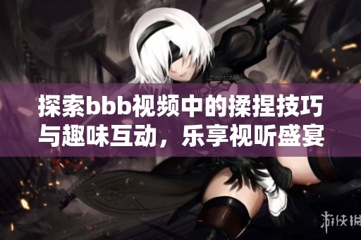 探索bbb视频中的揉捏技巧与趣味互动，乐享视听盛宴