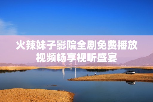 火辣妹子影院全剧免费播放视频畅享视听盛宴