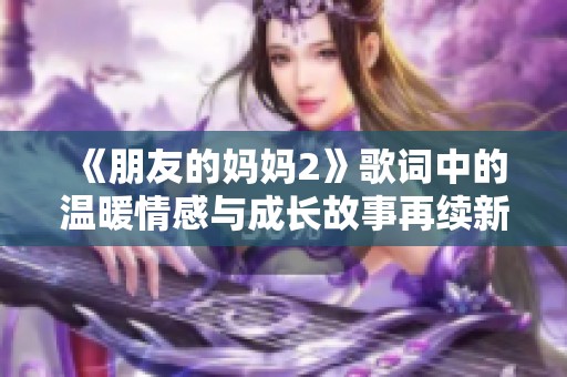 《朋友的妈妈2》歌词中的温暖情感与成长故事再续新篇章的传递