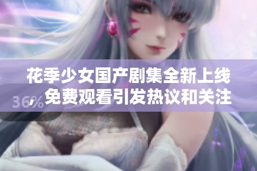 花季少女国产剧集全新上线，免费观看引发热议和关注