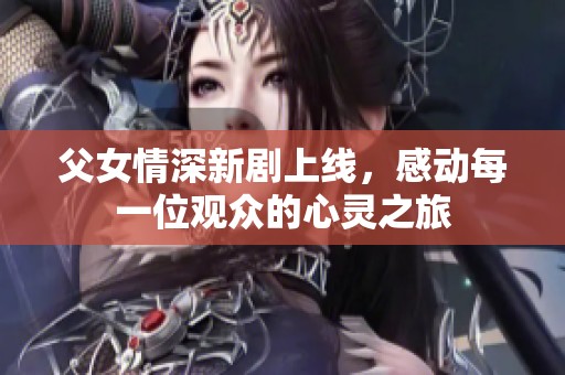 父女情深新剧上线，感动每一位观众的心灵之旅