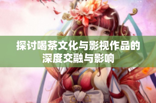 探讨喝茶文化与影视作品的深度交融与影响