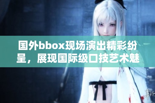 国外bbox现场演出精彩纷呈，展现国际级口技艺术魅力
