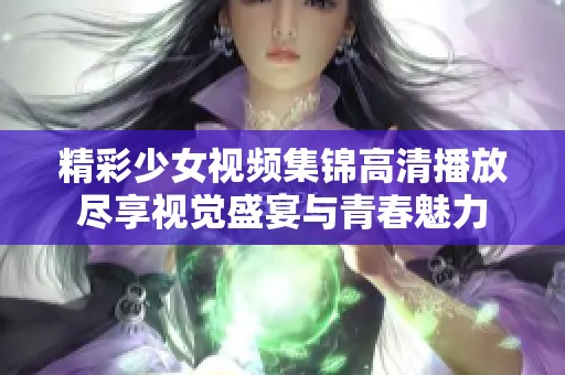 精彩少女视频集锦高清播放尽享视觉盛宴与青春魅力