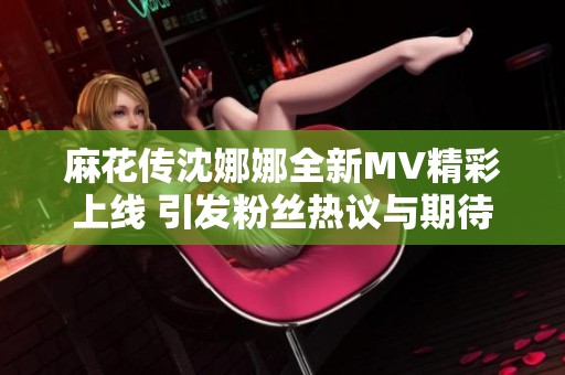 麻花传沈娜娜全新MV精彩上线 引发粉丝热议与期待