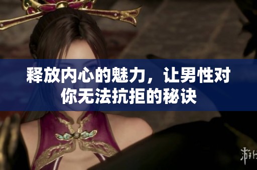 释放内心的魅力，让男性对你无法抗拒的秘诀
