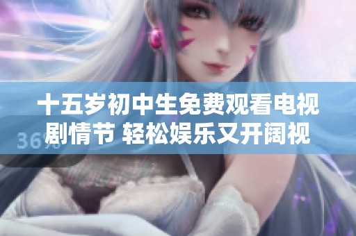 十五岁初中生免费观看电视剧情节 轻松娱乐又开阔视野