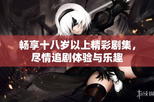 畅享十八岁以上精彩剧集，尽情追剧体验与乐趣