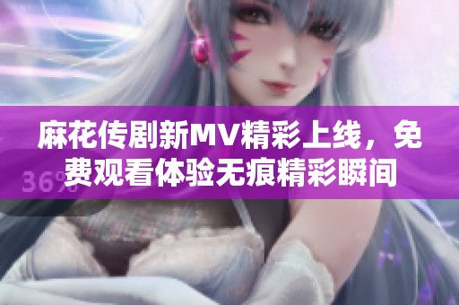 麻花传剧新MV精彩上线，免费观看体验无痕精彩瞬间