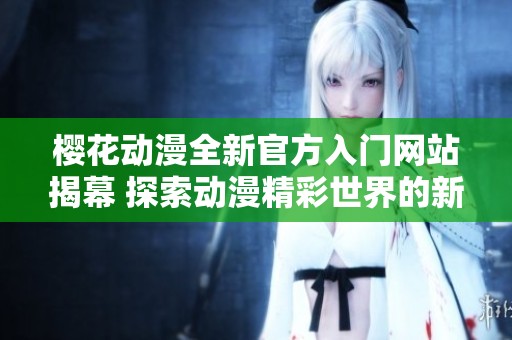 樱花动漫全新官方入门网站揭幕 探索动漫精彩世界的新起点