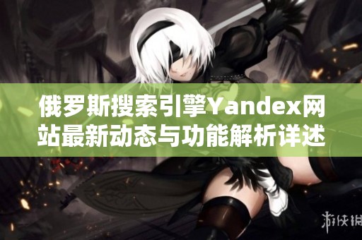 俄罗斯搜索引擎Yandex网站最新动态与功能解析详述