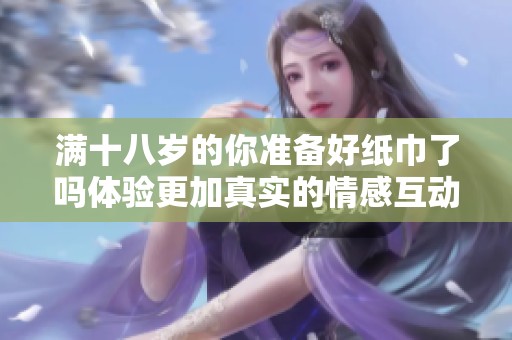 满十八岁的你准备好纸巾了吗体验更加真实的情感互动