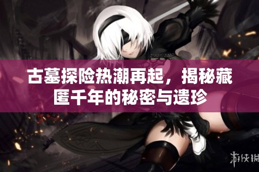 古墓探险热潮再起，揭秘藏匿千年的秘密与遗珍