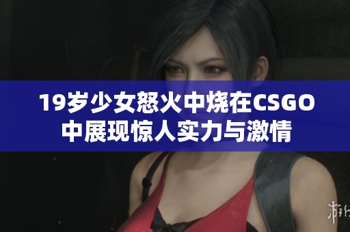 19岁少女怒火中烧在CSGO中展现惊人实力与激情