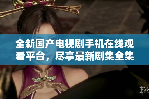 全新国产电视剧手机在线观看平台，尽享最新剧集全集更新服务