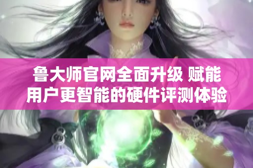 鲁大师官网全面升级 赋能用户更智能的硬件评测体验