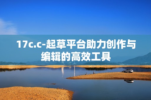 17c.c-起草平台助力创作与编辑的高效工具