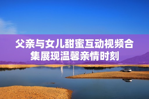 父亲与女儿甜蜜互动视频合集展现温馨亲情时刻