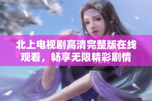 北上电视剧高清完整版在线观看，畅享无限精彩剧情
