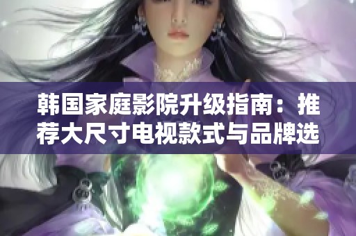 韩国家庭影院升级指南：推荐大尺寸电视款式与品牌选择