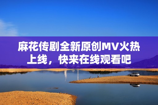 麻花传剧全新原创MV火热上线，快来在线观看吧