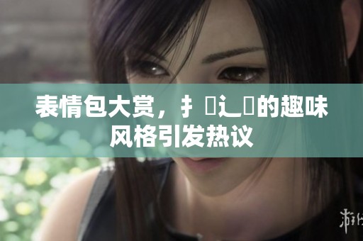 表情包大赏，扌喿辶畐的趣味风格引发热议