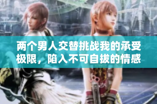 两个男人交替挑战我的承受极限，陷入不可自拔的情感漩涡