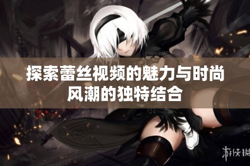 探索蕾丝视频的魅力与时尚风潮的独特结合