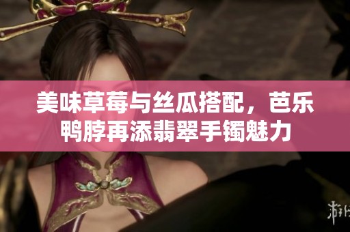 美味草莓与丝瓜搭配，芭乐鸭脖再添翡翠手镯魅力