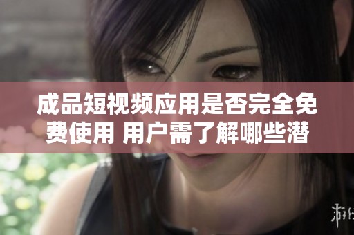 成品短视频应用是否完全免费使用 用户需了解哪些潜在费用