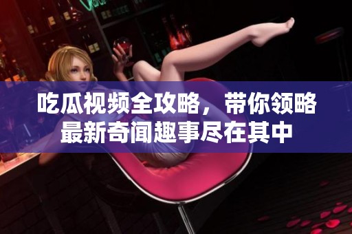 吃瓜视频全攻略，带你领略最新奇闻趣事尽在其中