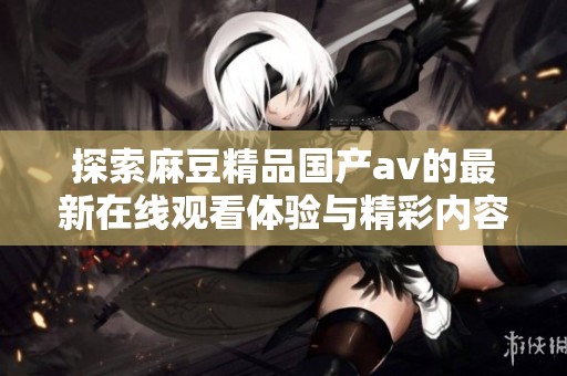 探索麻豆精品国产av的最新在线观看体验与精彩内容分析