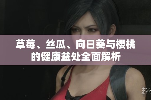 草莓、丝瓜、向日葵与樱桃的健康益处全面解析