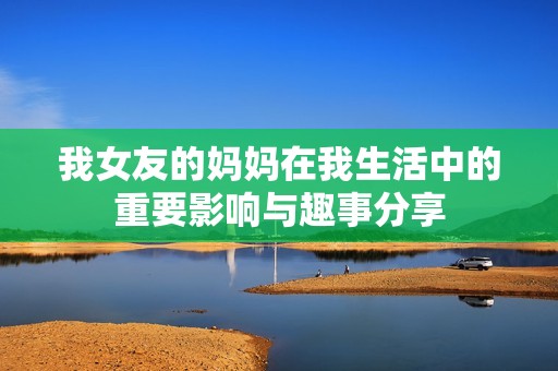我女友的妈妈在我生活中的重要影响与趣事分享