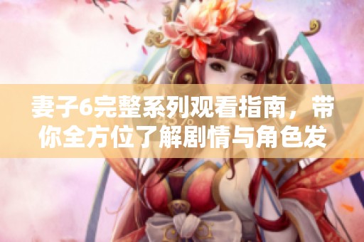 妻子6完整系列观看指南，带你全方位了解剧情与角色发展