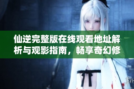 仙逆完整版在线观看地址解析与观影指南，畅享奇幻修仙之旅