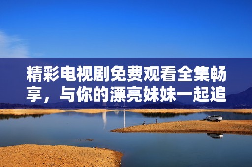 精彩电视剧免费观看全集畅享，与你的漂亮妹妹一起追剧！
