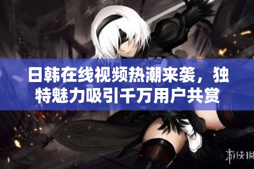 日韩在线视频热潮来袭，独特魅力吸引千万用户共赏