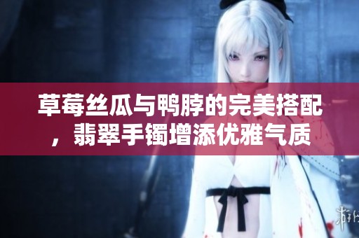 草莓丝瓜与鸭脖的完美搭配，翡翠手镯增添优雅气质