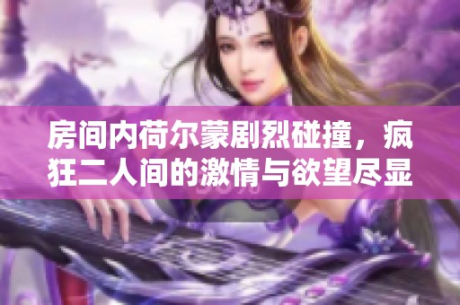 房间内荷尔蒙剧烈碰撞，疯狂二人间的激情与欲望尽显无遗