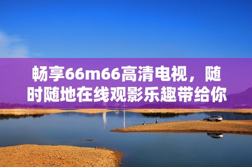 畅享66m66高清电视，随时随地在线观影乐趣带给你