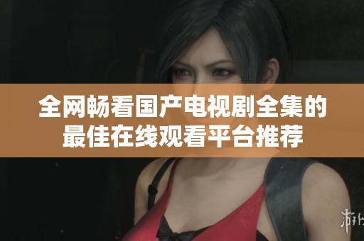 全网畅看国产电视剧全集的最佳在线观看平台推荐