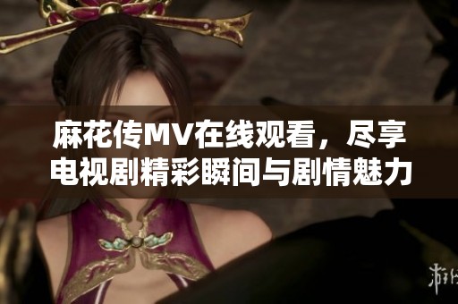 麻花传MV在线观看，尽享电视剧精彩瞬间与剧情魅力